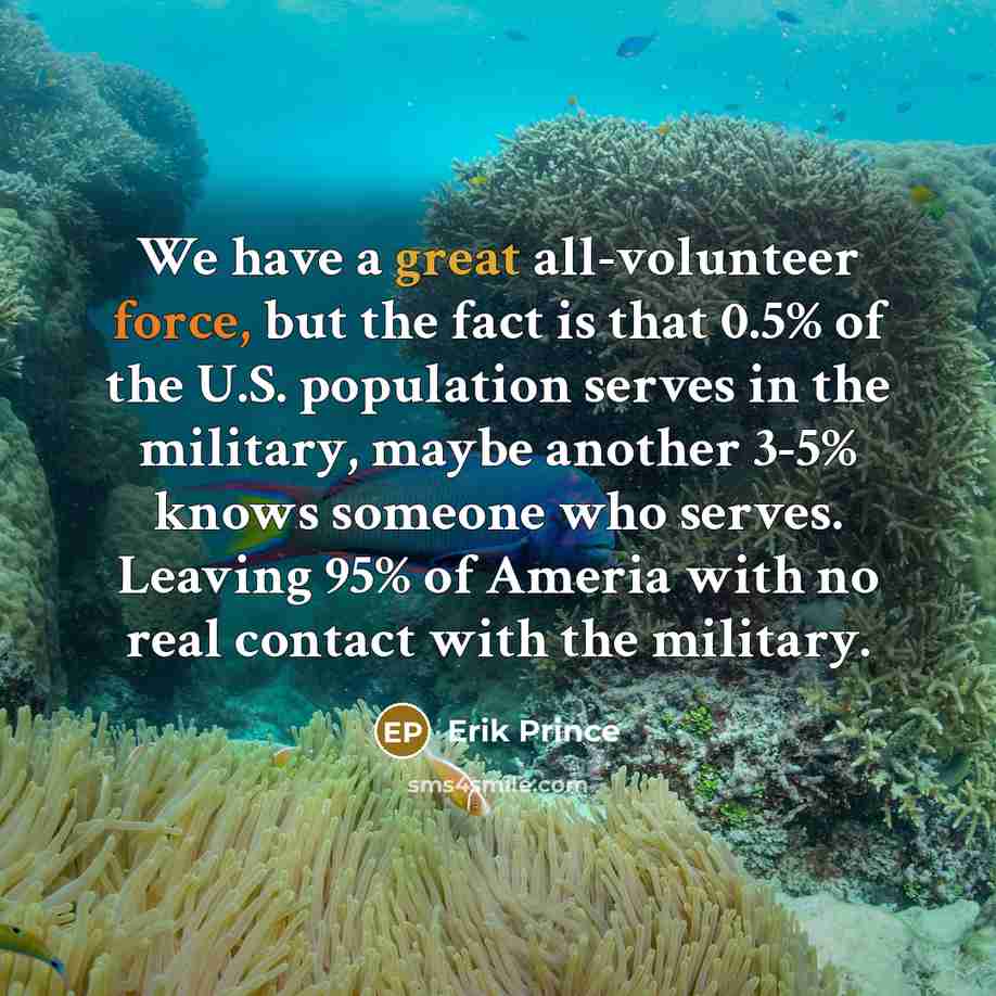 “We have a great all-volunteer force, but the fact is that 0.5% of the U.S. population serves in the military, maybe another 3-5% knows someone who serves. Leaving 95% of Ameria with no real contact with the military.” quote by Erik Prince