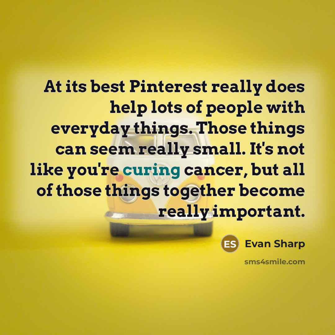 “At its best Pinterest really does help lots of people with everyday things. Those things can seem really small. It's not like you're curing cancer, but all of those things together become really important.” quote by Evan Sharp