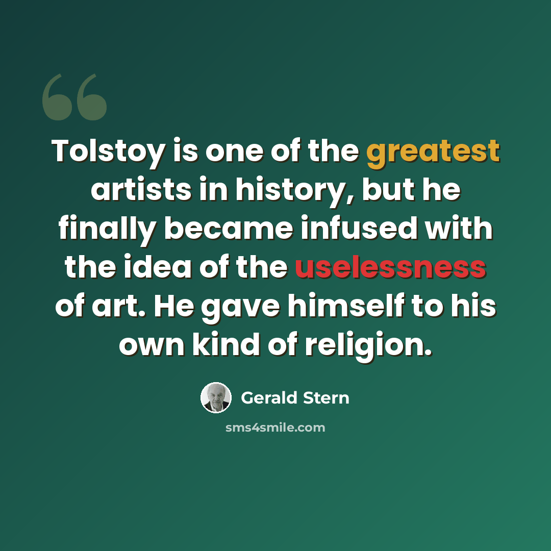 “Tolstoy is one of the greatest artists in history, but he finally became infused with the idea of the uselessness of art. He gave himself to his own kind of religion.” quote by Gerald Stern