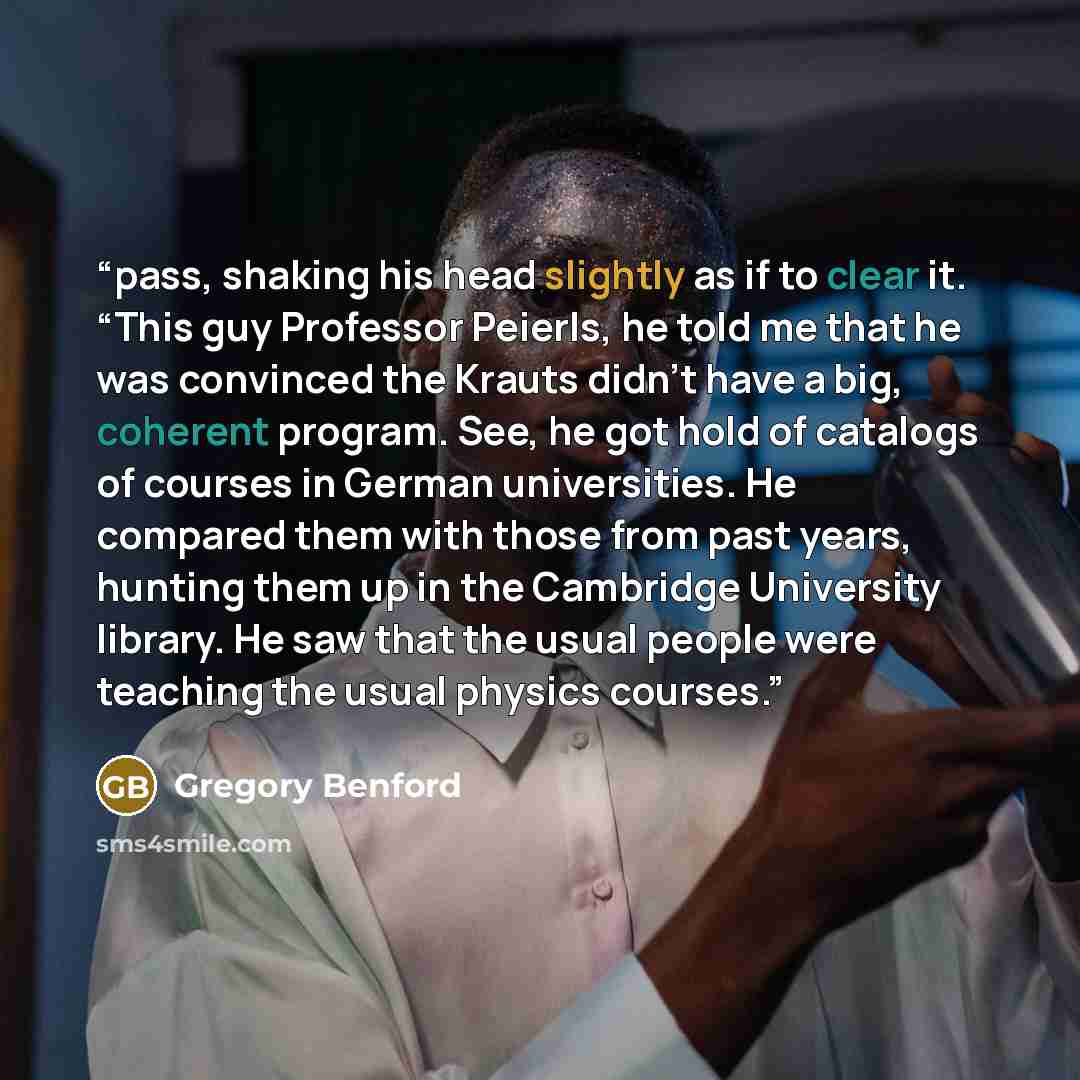 “pass, shaking his head slightly as if to clear it. “This guy Professor Peierls, he told me that he was convinced the Krauts didn’t have a big, coherent program. See, he got hold of catalogs of courses in German universities. He compared them with those from past years, hunting them up in the…” quote by Gregory Benford
