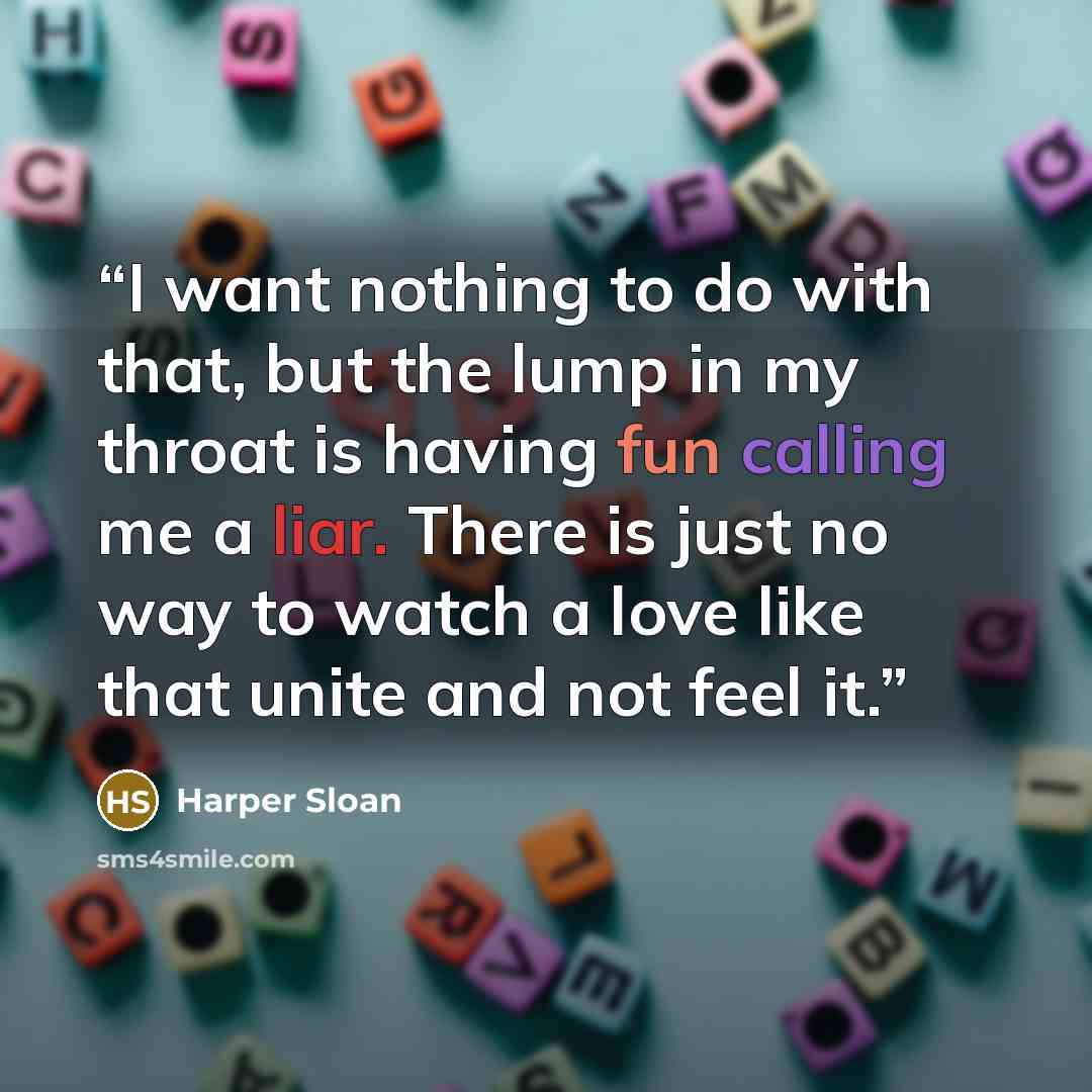 “I want nothing to do with that, but the lump in my throat is having fun calling me a liar. There is just no way to watch a love like that unite and not feel it.” quote by Harper Sloan