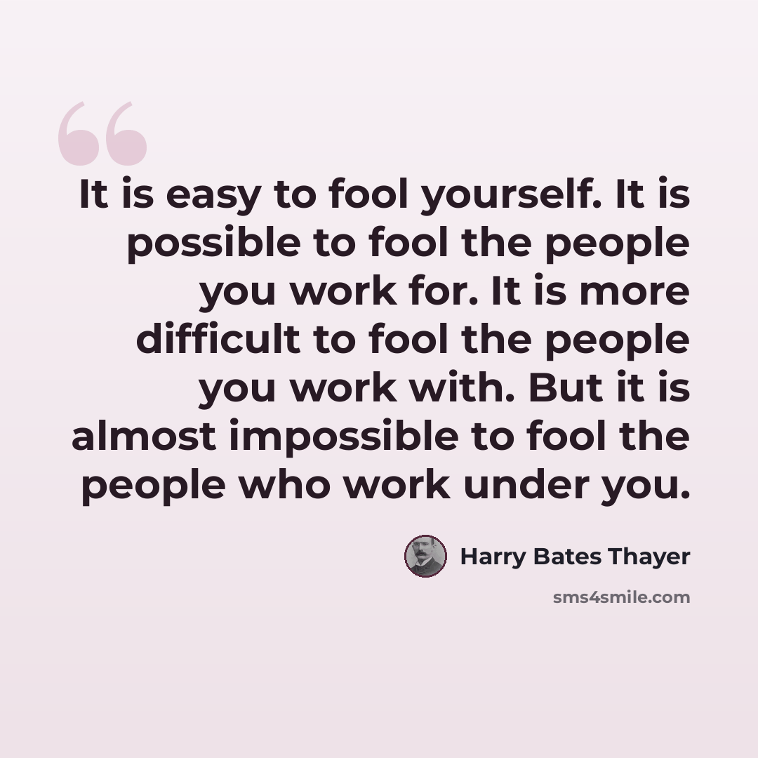 “It is easy to fool yourself. It is possible to fool the people you work for. It is more difficult to fool the people you work with. But it is almost impossible to fool the people who work under you.” quote by Harry Bates Thayer