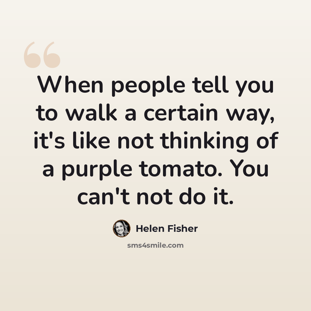 “When people tell you to walk a certain way, it's like not thinking of a purple tomato. You can't not do it.” quote by Helen Fisher