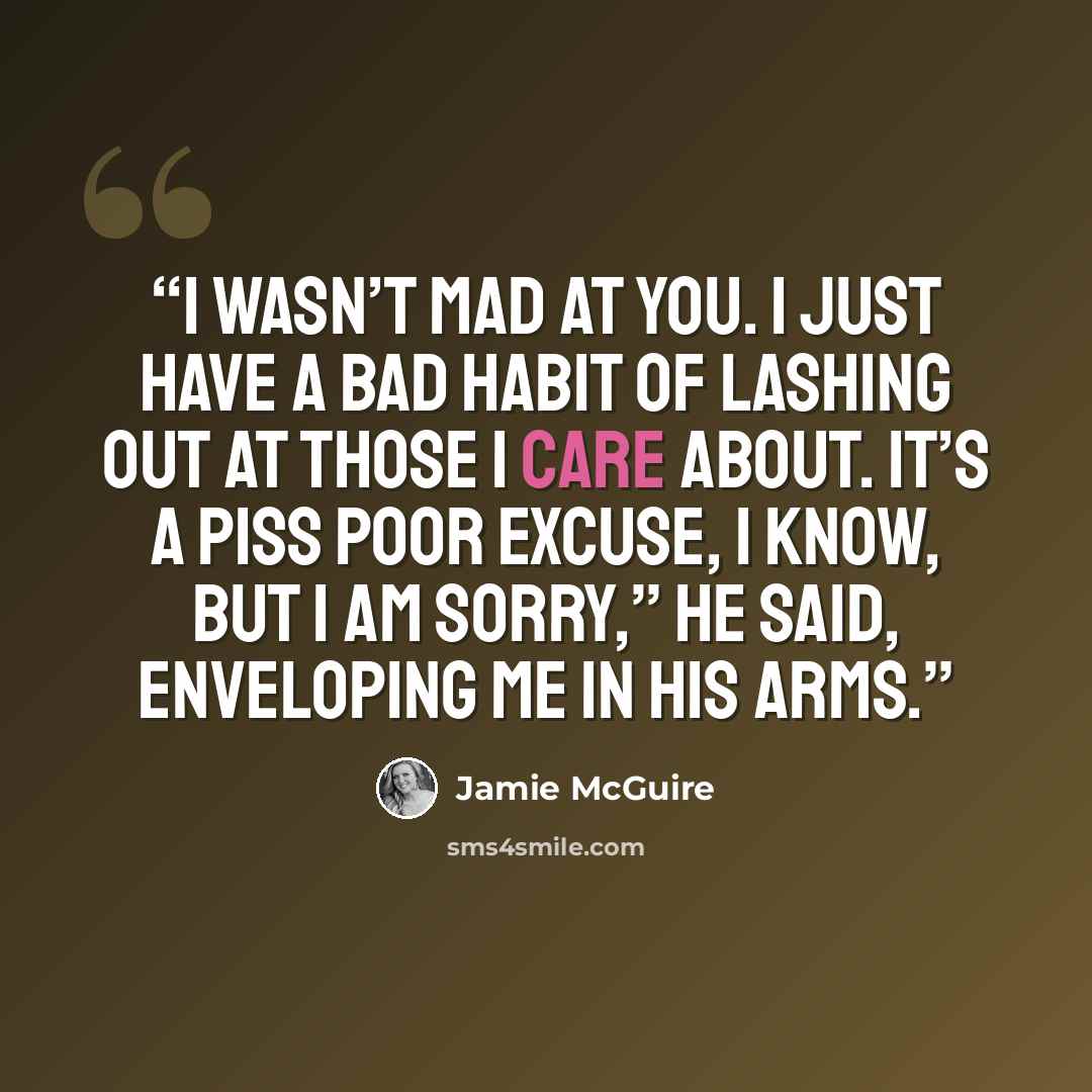 “I wasn’t mad at you. I just have a bad habit of lashing out at those I care about. It’s a piss poor excuse, I know, but I am sorry,” he said, enveloping me in his arms.” quote by Jamie McGuire
