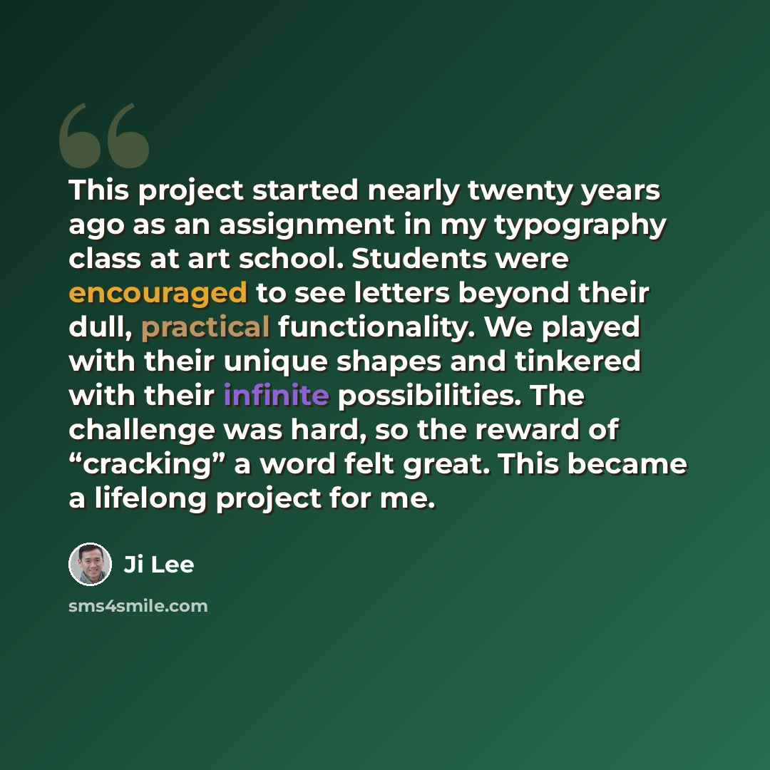 “This project started nearly twenty years ago as an assignment in my typography class at art school. Students were encouraged to see letters beyond their dull, practical functionality. We played with their unique shapes and tinkered with their infinite possibilities. The challenge was hard, so the…” quote by Ji Lee