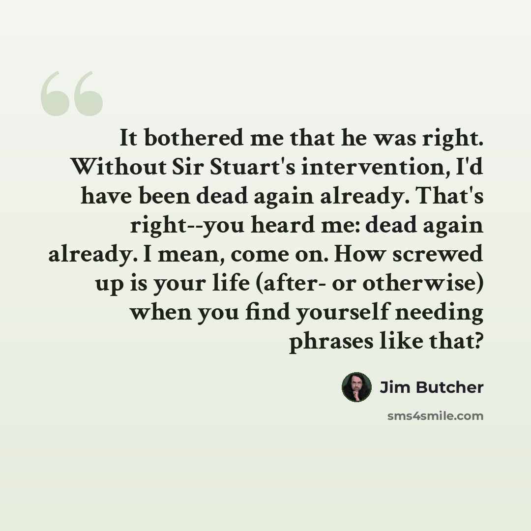 “It bothered me that he was right. Without Sir Stuart's intervention, I'd have been dead again already. That's right--you heard me: dead again already. I mean, come on. How screwed up is your life (after- or otherwise) when you find yourself needing phrases like that?” quote by Jim Butcher