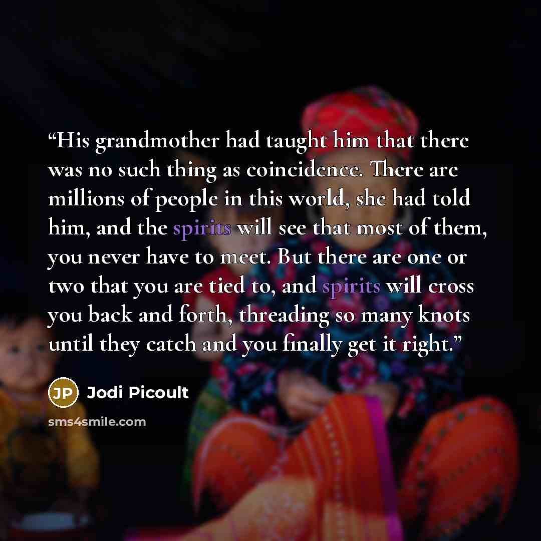 “His grandmother had taught him that there was no such thing as coincidence. There are millions of people in this world, she had told him, and the spirits will see that most of them, you never have to meet. But there are one or two that you are tied to, and spirits will cross you back and forth…” quote by Jodi Picoult