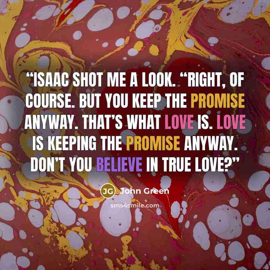 “Isaac shot me a look. “Right, of course. But you keep the promise anyway. That’s what love is. Love is keeping the promise anyway. Don’t you believe in true love?” quote by John Green