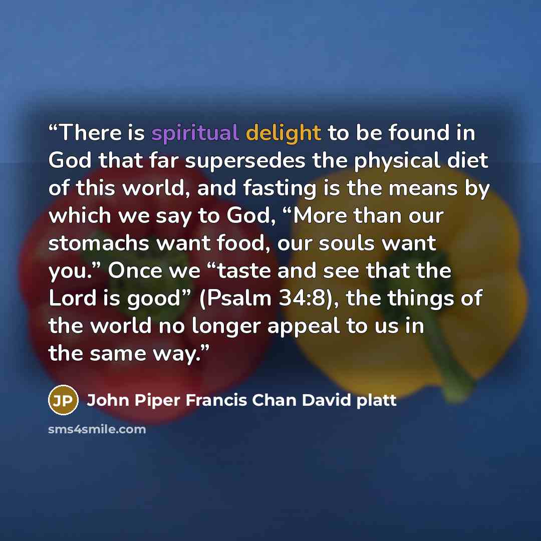 “There is spiritual delight to be found in God that far supersedes the physical diet of this world, and fasting is the means by which we say to God, “More than our stomachs want food, our souls want you.” Once we “taste and see that the Lord is good” (Psalm 34:8), the things of the world no longer…” quote by John Piper Francis Chan David platt