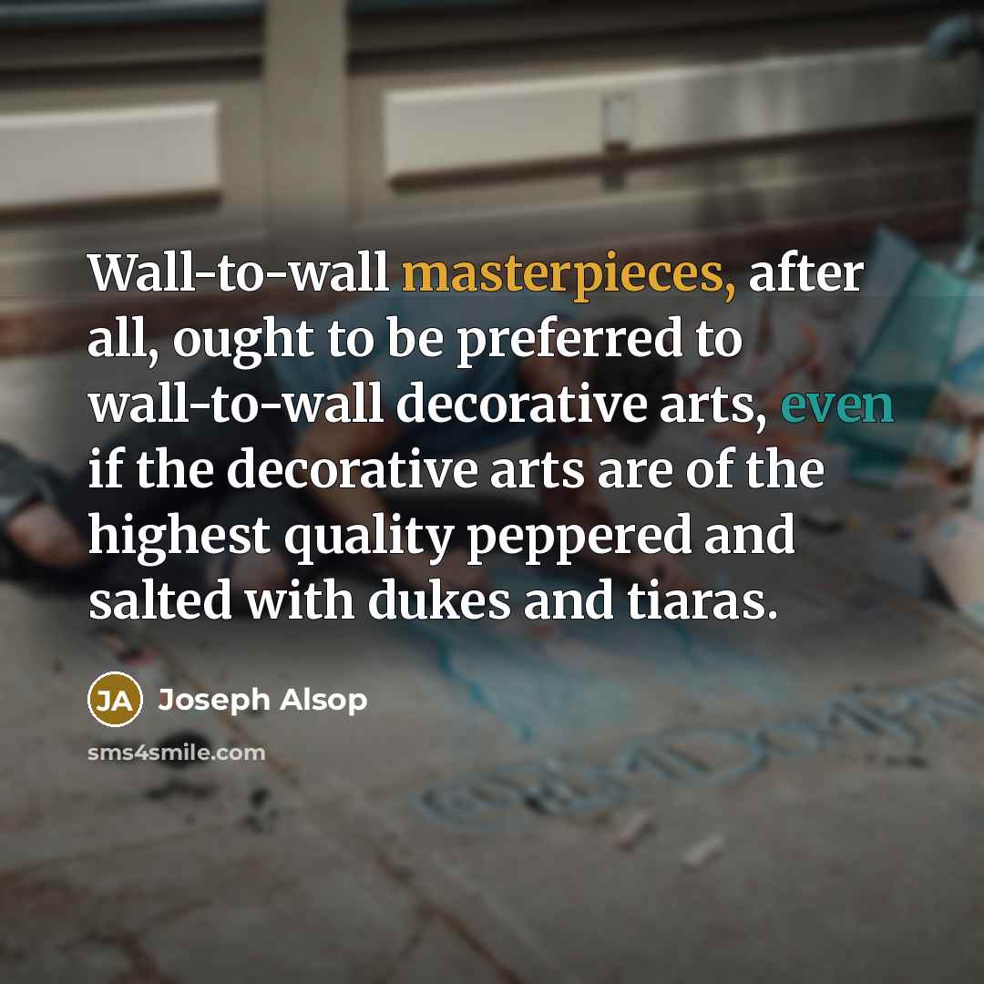 “Wall-to-wall masterpieces, after all, ought to be preferred to wall-to-wall decorative arts, even if the decorative arts are of the highest quality peppered and salted with dukes and tiaras.” quote by Joseph Alsop