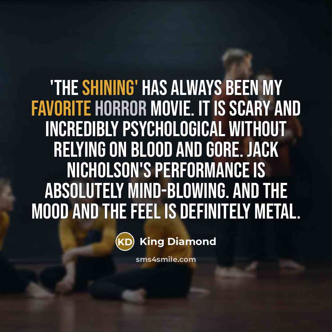“'The Shining' has always been my favorite horror movie. It is scary and incredibly psychological without relying on blood and gore. Jack Nicholson's performance is absolutely mind-blowing. And the mood and the feel is definitely metal.” quote by King Diamond