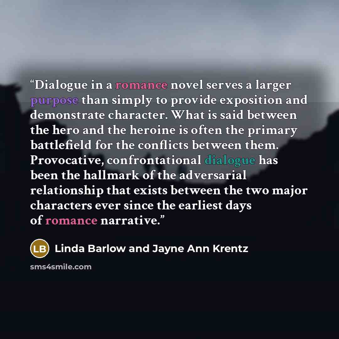 “Dialogue in a romance novel serves a larger purpose than simply to provide exposition and demonstrate character. What is said between the hero and the heroine is often the primary battlefield for the conflicts between them. Provocative, confrontational dialogue has been the hallmark of the…” quote by Linda Barlow and Jayne Ann Krentz