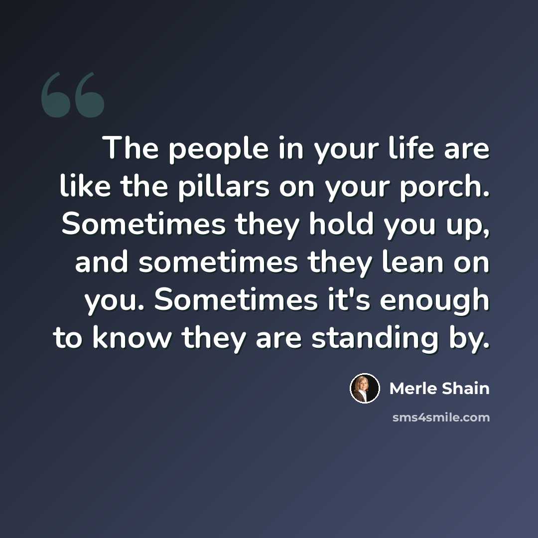 “The people in your life are like the pillars on your porch. Sometimes they hold you up, and sometimes they lean on you. Sometimes it's enough to know they are standing by.” quote by Merle Shain