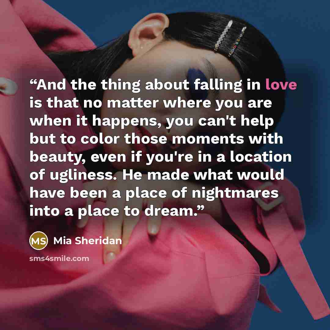 “And the thing about falling in love is that no matter where you are when it happens, you can't help but to color those moments with beauty, even if you're in a location of ugliness. He made what would have been a place of nightmares into a place to dream.” quote by Mia Sheridan