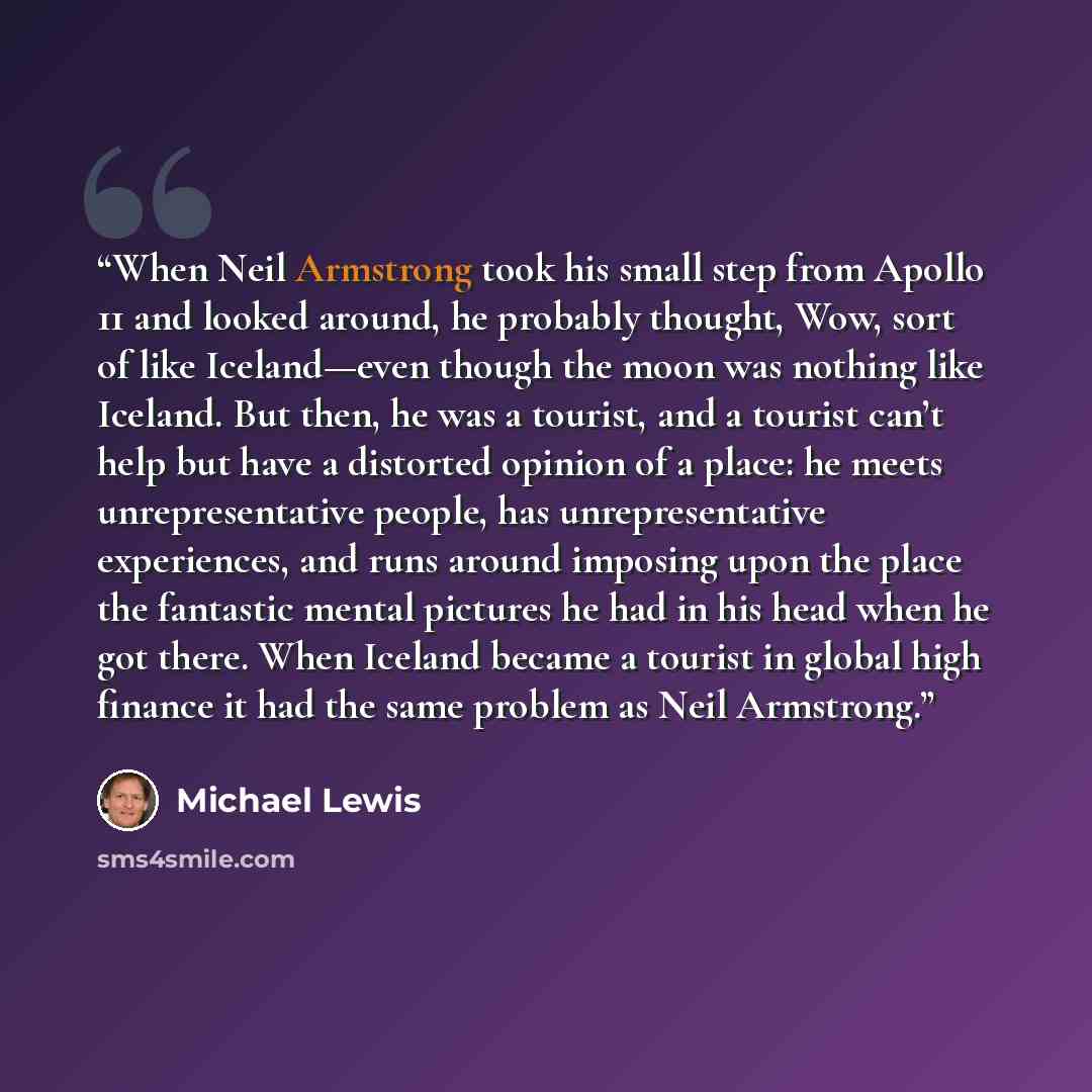 “When Neil Armstrong took his small step from Apollo 11 and looked around, he probably thought, Wow, sort of like Iceland—even though the moon was nothing like Iceland. But then, he was a tourist, and a tourist can’t help but have a distorted opinion of a place: he meets unrepresentative people…” quote by Michael Lewis