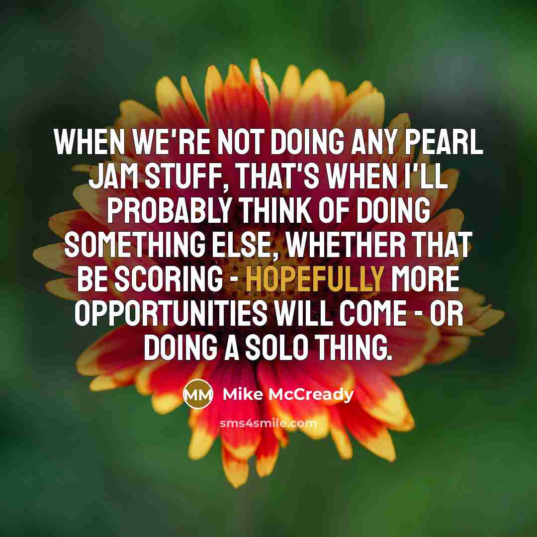 “When we're not doing any Pearl Jam stuff, that's when I'll probably think of doing something else, whether that be scoring - hopefully more opportunities will come - or doing a solo thing.” quote by Mike McCready