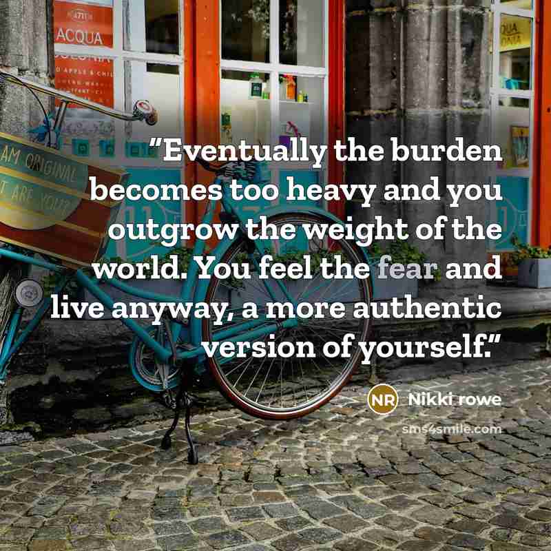 “Eventually the burden becomes too heavy and you outgrow the weight of the world. You feel the fear and live anyway, a more authentic version of yourself.” quote by Nikki Rowe