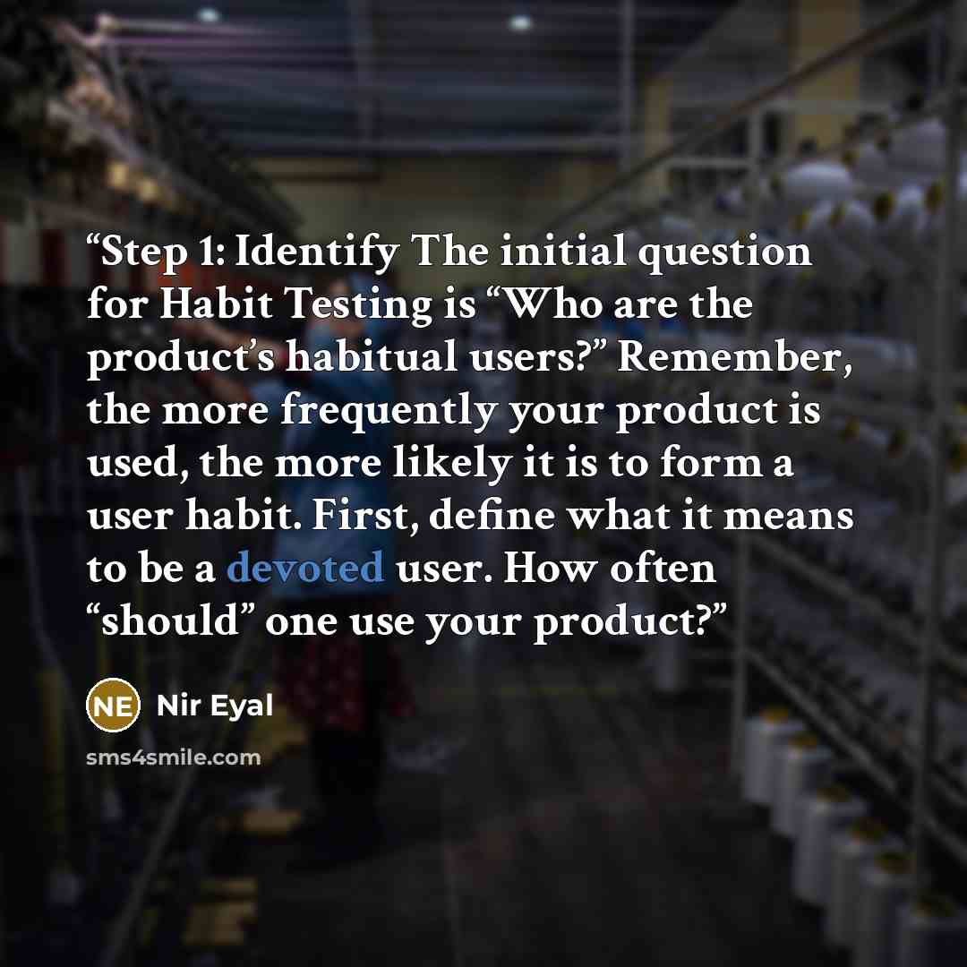 “Step 1: Identify The initial question for Habit Testing is “Who are the product’s habitual users?” Remember, the more frequently your product is used, the more likely it is to form a user habit. First, define what it means to be a devoted user. How often “should” one use your product?” quote by Nir Eyal