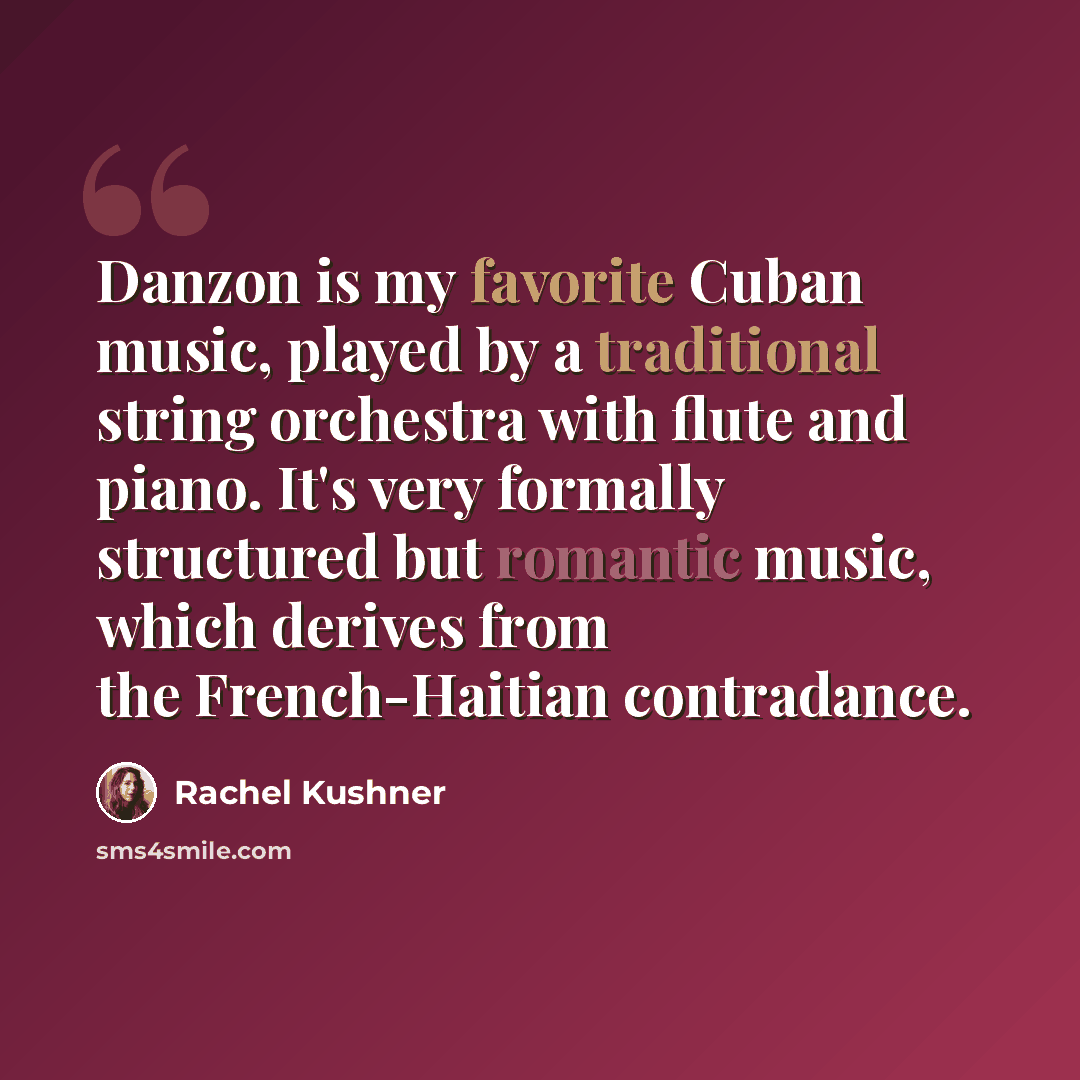 “Danzon is my favorite Cuban music, played by a traditional string orchestra with flute and piano. It's very formally structured but romantic music, which derives from the French-Haitian contradance.” quote by Rachel Kushner