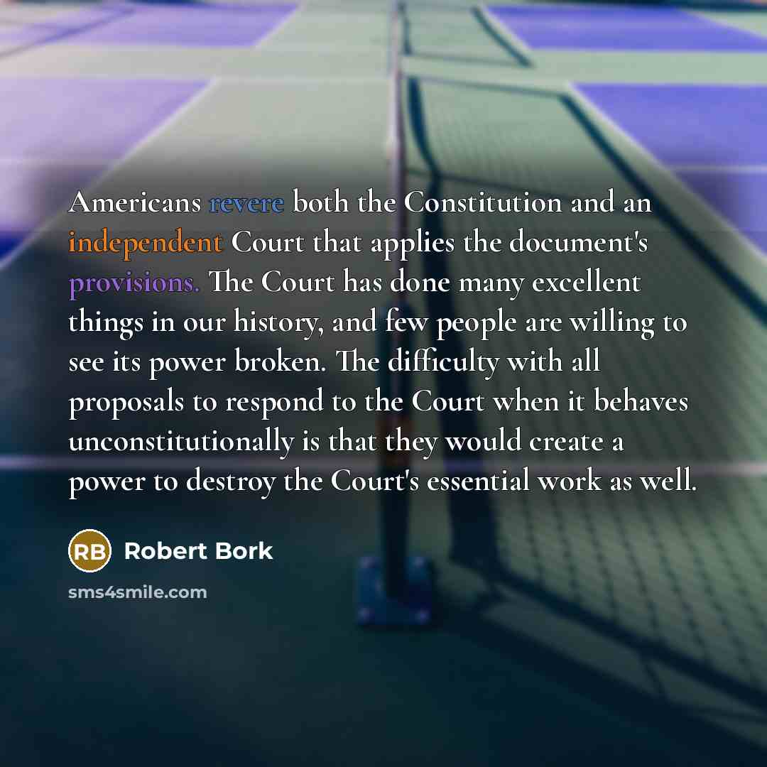 “Americans revere both the Constitution and an independent Court that applies the document's provisions. The Court has done many excellent things in our history, and few people are willing to see its power broken. The difficulty with all proposals to respond to the Court when it behaves…” quote by Robert Bork