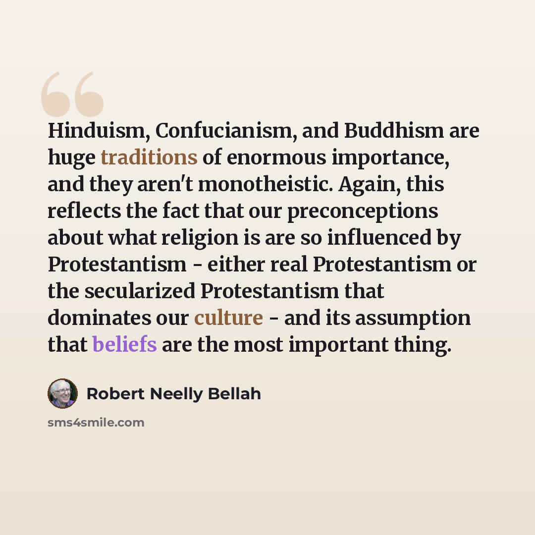 “Hinduism, Confucianism, and Buddhism are huge traditions of enormous importance, and they aren't monotheistic. Again, this reflects the fact that our preconceptions about what religion is are so influenced by Protestantism - either real Protestantism or the secularized Protestantism that dominates…” quote by Robert Neelly Bellah