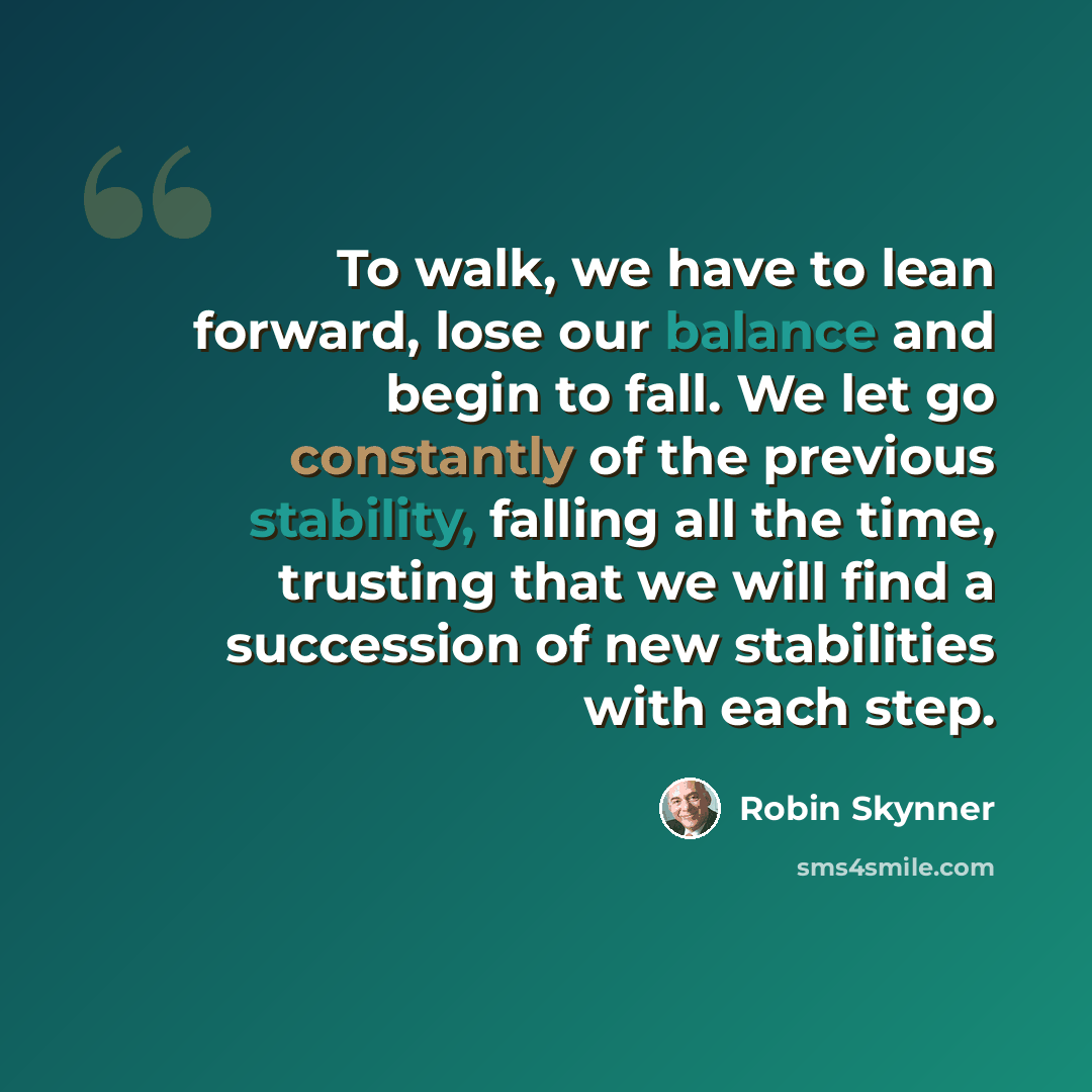 “To walk, we have to lean forward, lose our balance and begin to fall. We let go constantly of the previous stability, falling all the time, trusting that we will find a succession of new stabilities with each step.” quote by Robin Skynner