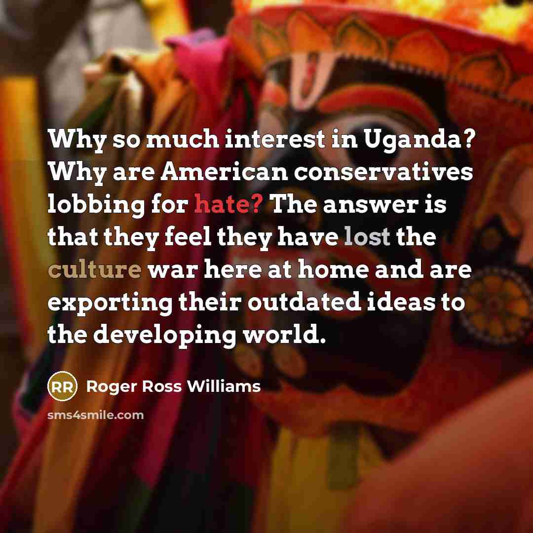 “Why so much interest in Uganda? Why are American conservatives lobbing for hate? The answer is that they feel they have lost the culture war here at home and are exporting their outdated ideas to the developing world.” quote by Roger Ross Williams