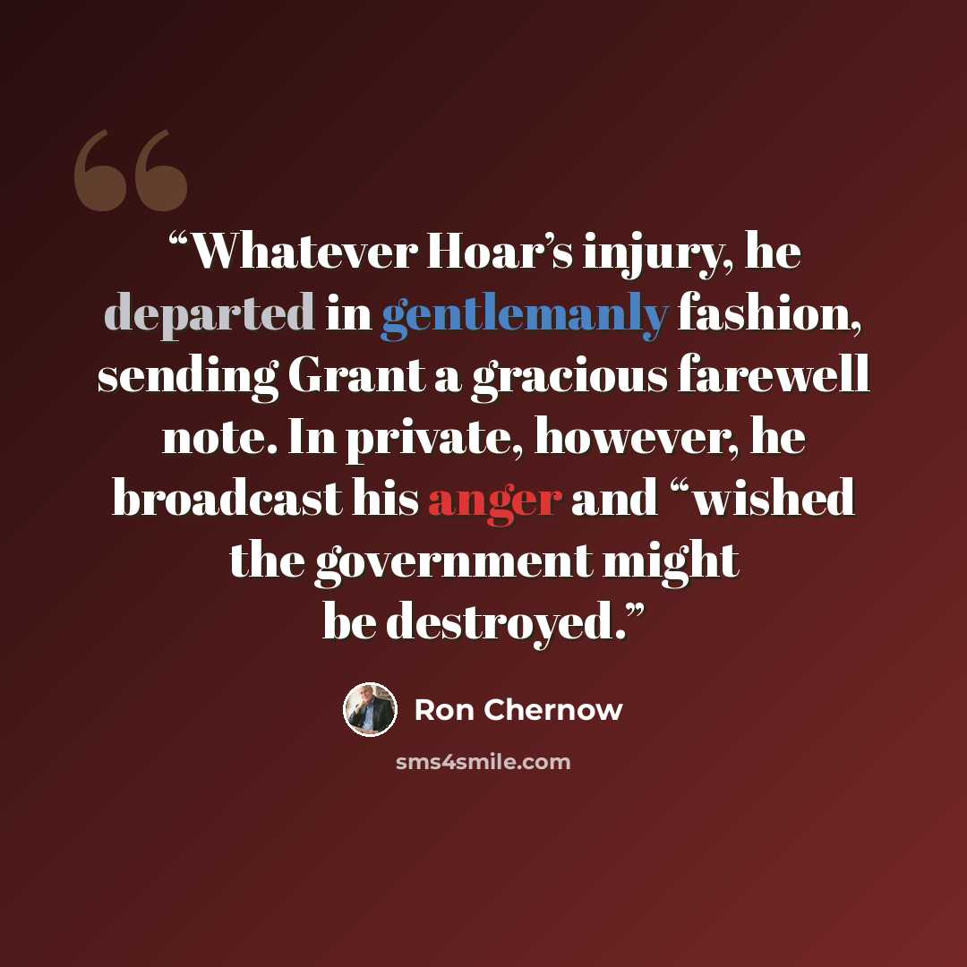 “Whatever Hoar’s injury, he departed in gentlemanly fashion, sending Grant a gracious farewell note. In private, however, he broadcast his anger and “wished the government might be destroyed.” quote by Ron Chernow