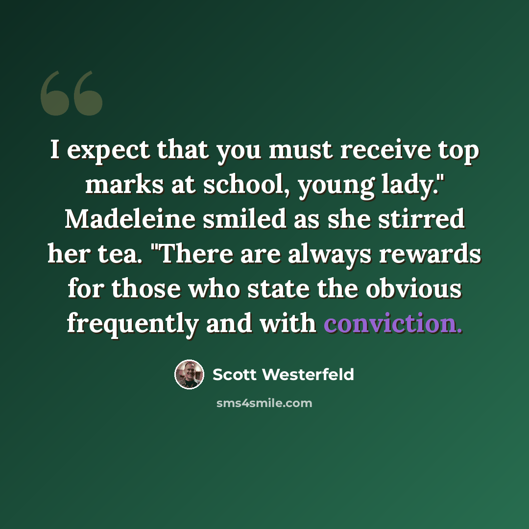 “I expect that you must receive top marks at school, young lady." Madeleine smiled as she stirred her tea. "There are always rewards for those who state the obvious frequently and with conviction.” quote by Scott Westerfeld