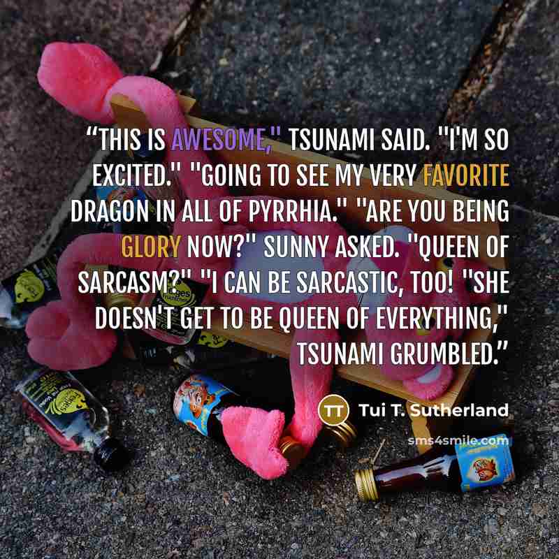 “This is awesome," Tsunami said. "I'm so excited." "Going to see my very favorite dragon in all of Pyrrhia." "Are you being Glory now?" Sunny asked. "Queen of Sarcasm?" "I can be sarcastic, too! "She doesn't get to be queen of everything," Tsunami grumbled.” quote by Tui T. Sutherland