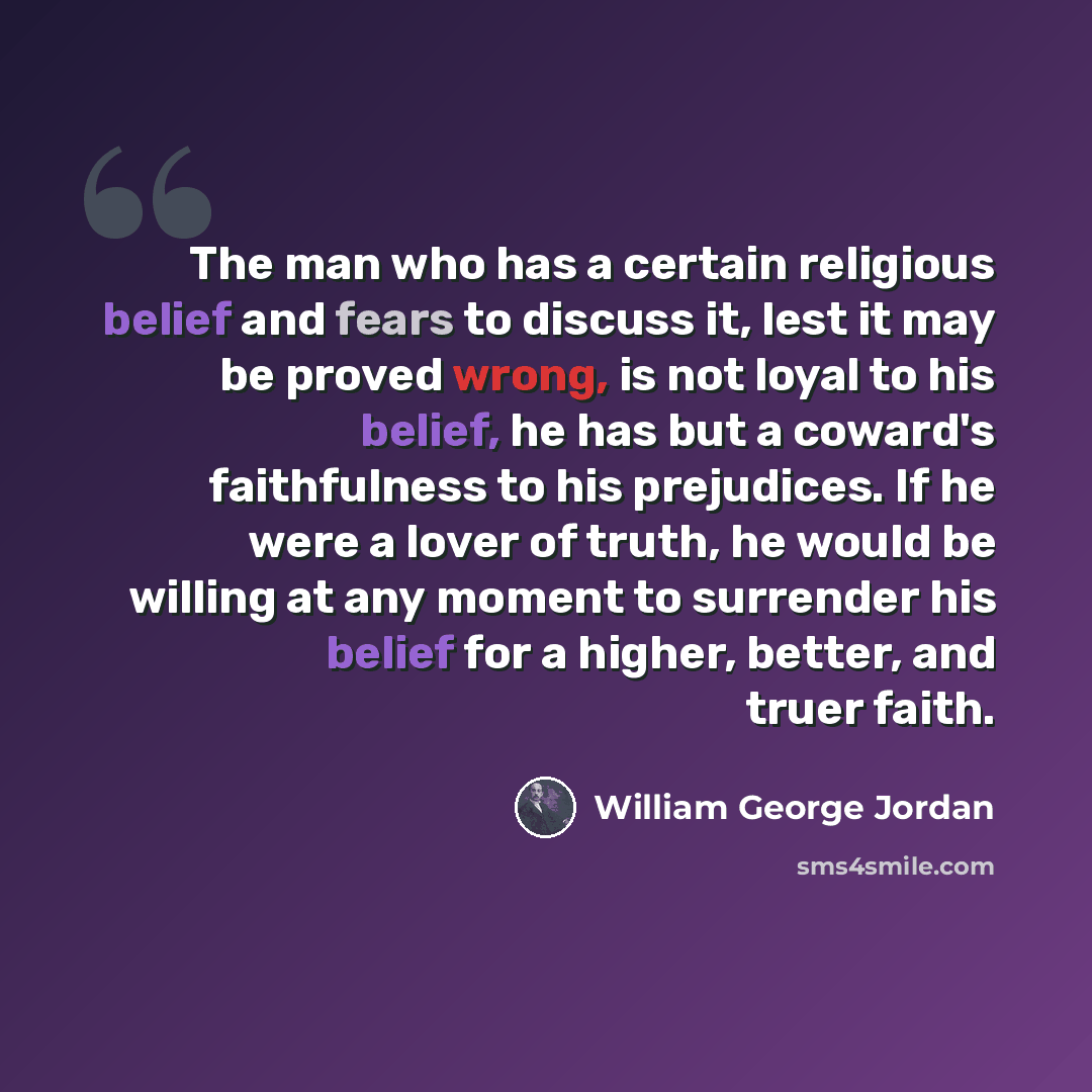 “The man who has a certain religious belief and fears to discuss it, lest it may be proved wrong, is not loyal to his belief, he has but a coward's faithfulness to his prejudices. If he were a lover of truth, he would be willing at any moment to surrender his belief for a higher, better, and truer…” quote by William George Jordan