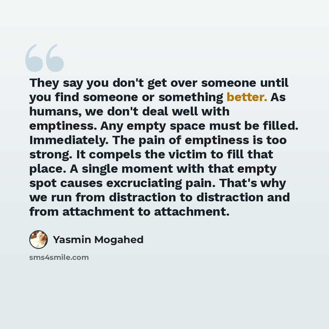 “They say you don't get over someone until you find someone or something better. As humans, we don't deal well with emptiness. Any empty space must be filled. Immediately. The pain of emptiness is too strong. It compels the victim to fill that place. A single moment with that empty spot causes…” quote by Yasmin Mogahed
