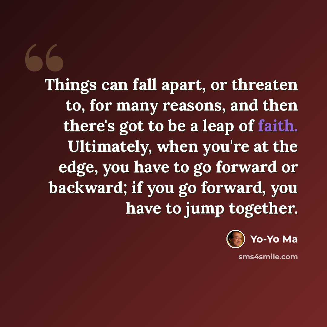 “Things can fall apart, or threaten to, for many reasons, and then there's got to be a leap of faith. Ultimately, when you're at the edge, you have to go forward or backward; if you go forward, you have to jump together.” quote by Yo-Yo Ma