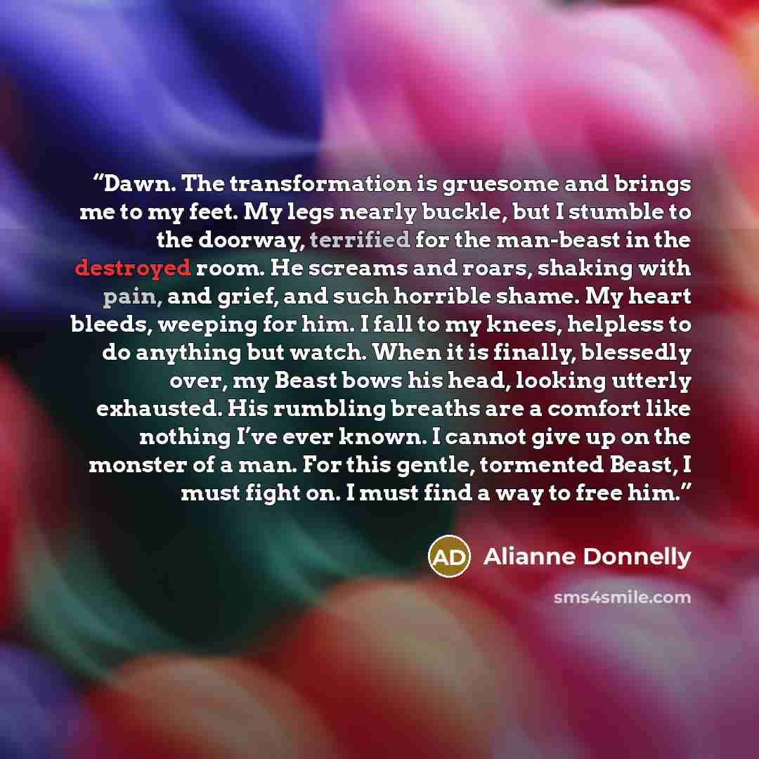 “Dawn. The transformation is gruesome and brings me to my feet. My legs nearly buckle, but I stumble to the doorway, terrified for the man-beast in the destroyed room. He screams and roars, shaking with pain, and grief, and such horrible shame. My heart bleeds, weeping for him. I fall to my knees…” quote by Alianne Donnelly