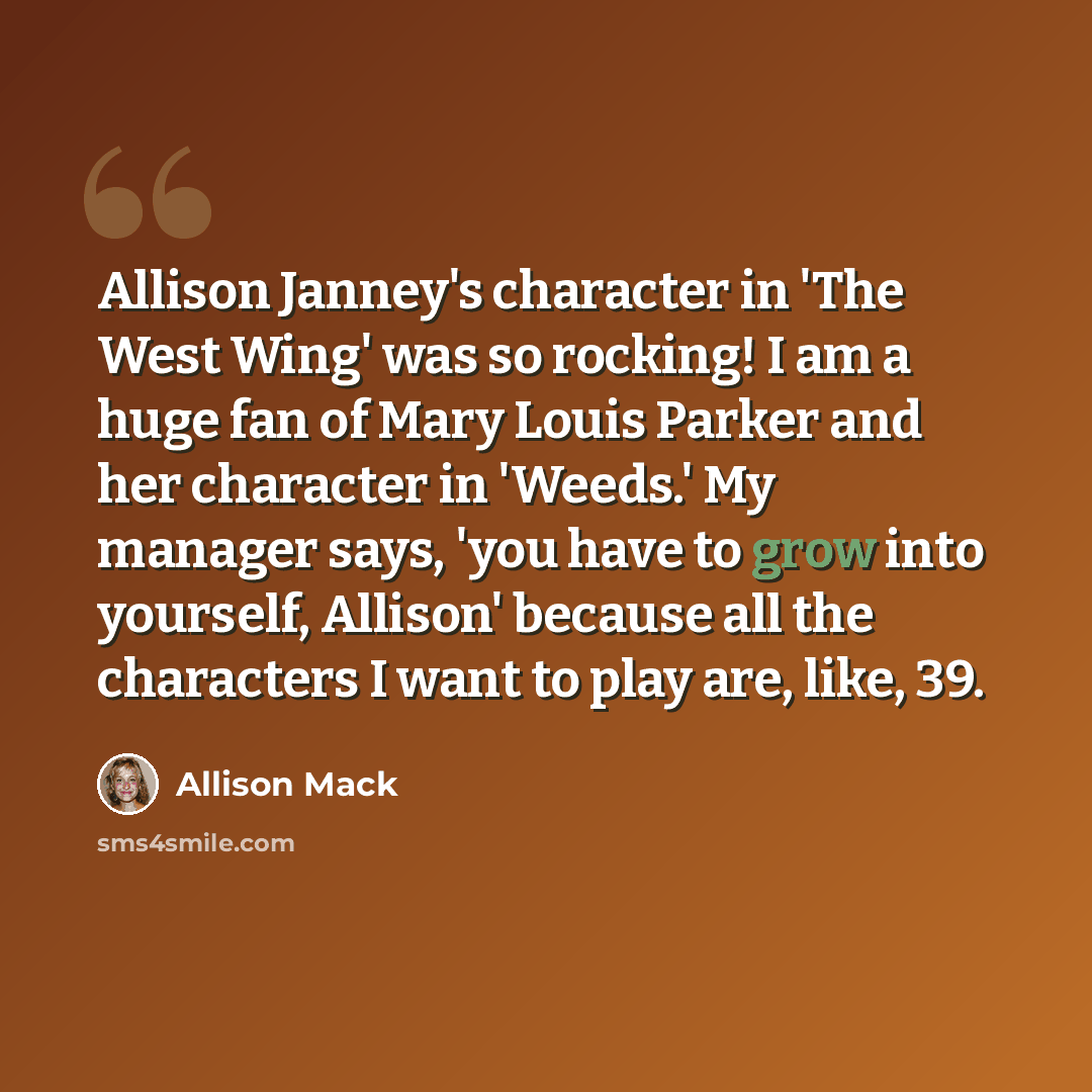 “Allison Janney's character in 'The West Wing' was so rocking! I am a huge fan of Mary Louis Parker and her character in 'Weeds.' My manager says, 'you have to grow into yourself, Allison' because all the characters I want to play are, like, 39.” quote by Allison Mack