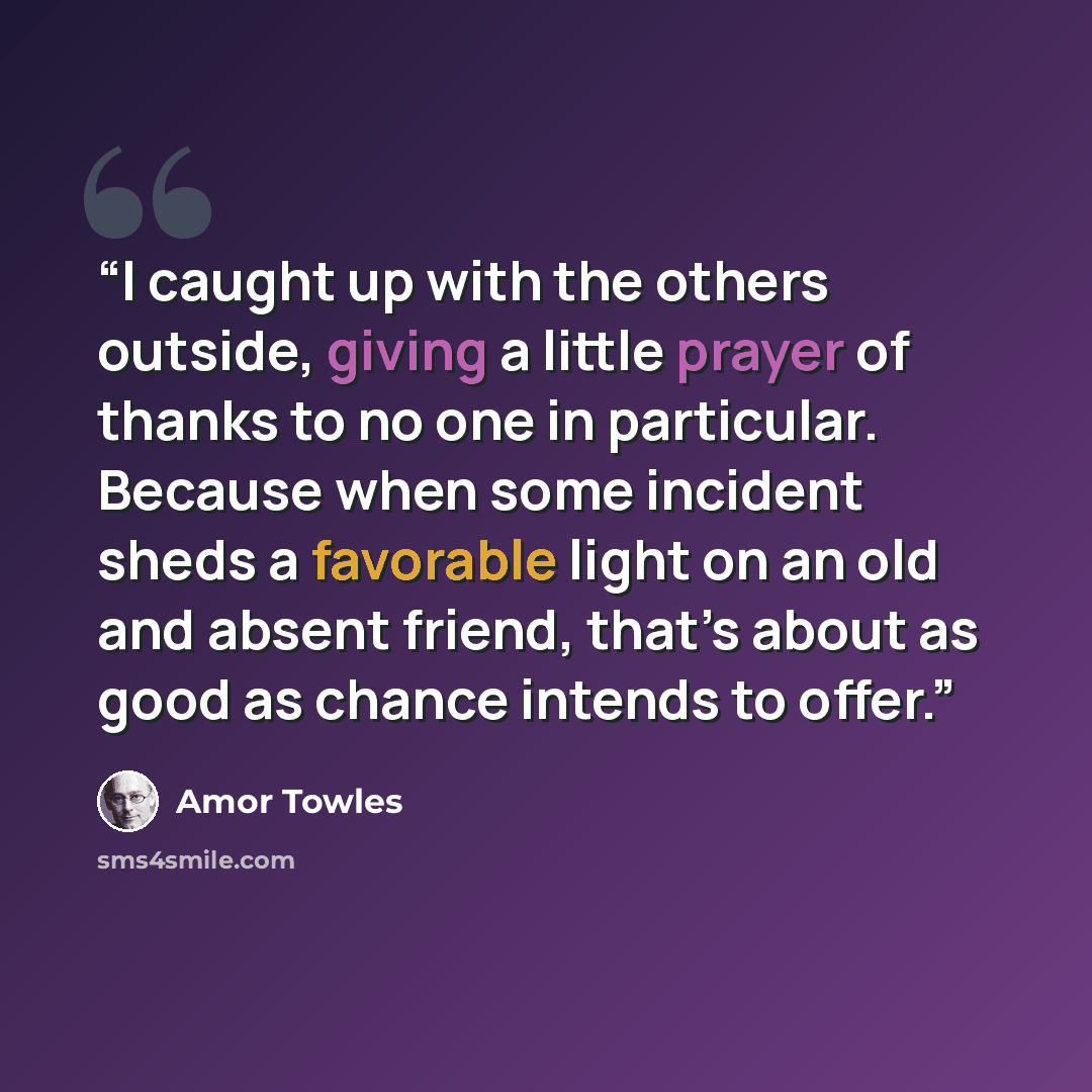 “I caught up with the others outside, giving a little prayer of thanks to no one in particular. Because when some incident sheds a favorable light on an old and absent friend, that’s about as good as chance intends to offer.” quote by Amor Towles