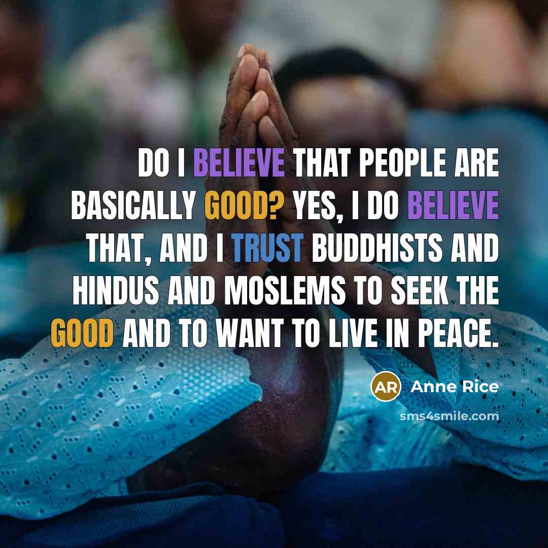 “DO I BELIEVE THAT PEOPLE ARE BASICALLY GOOD? Yes, I do believe that, and I trust Buddhists and Hindus and Moslems to seek the good and to want to live in peace.” quote by Anne Rice