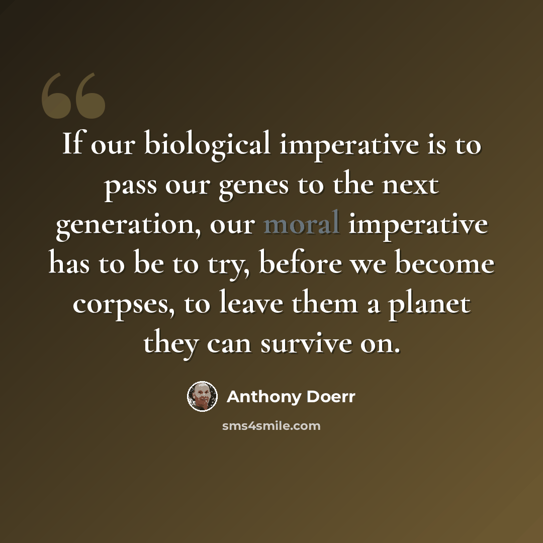 “If our biological imperative is to pass our genes to the next generation, our moral imperative has to be to try, before we become corpses, to leave them a planet they can survive on.” quote by Anthony Doerr