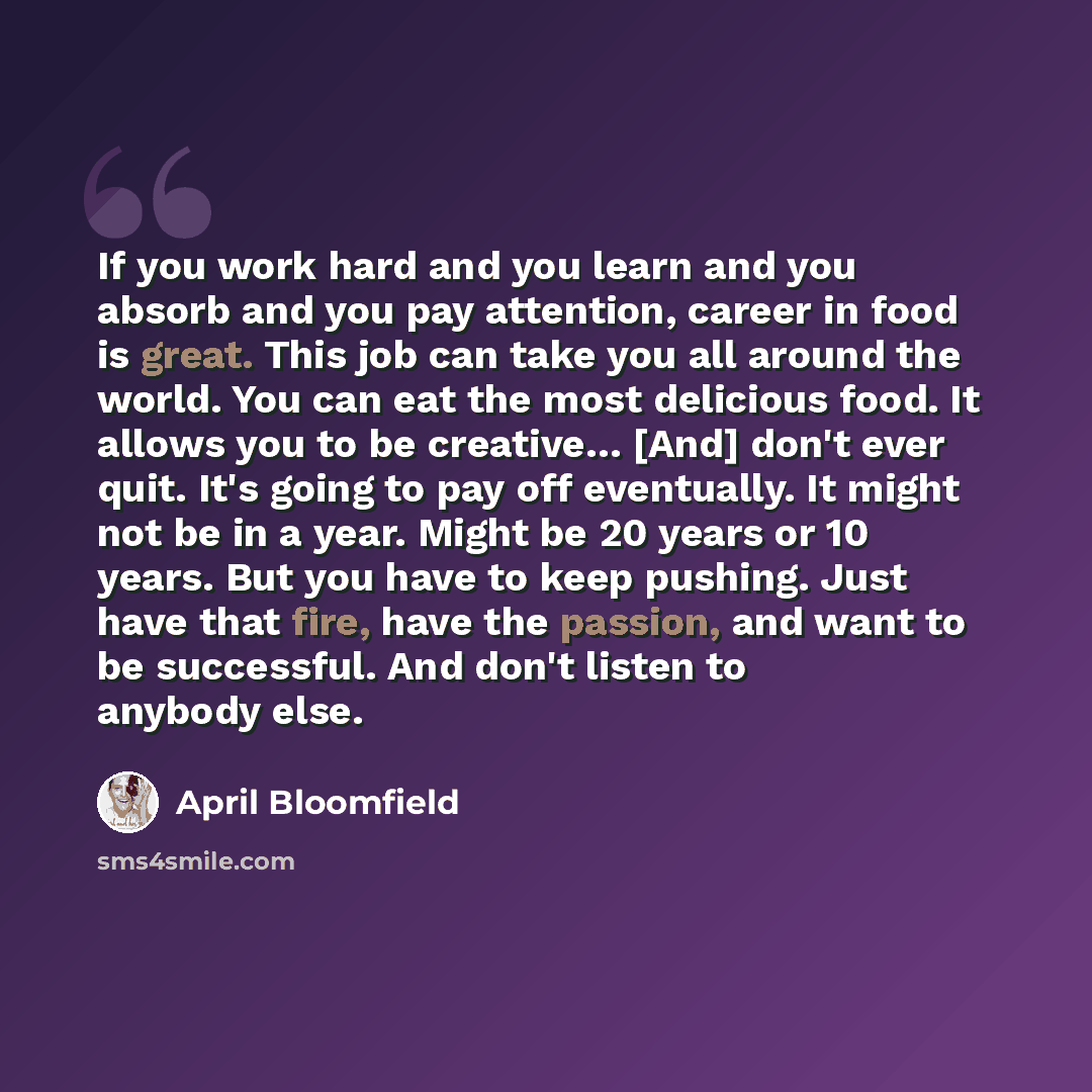 “If you work hard and you learn and you absorb and you pay attention, career in food is great. This job can take you all around the world. You can eat the most delicious food. It allows you to be creative… [And] don't ever quit. It's going to pay off eventually. It might not be in a year. Might be…” quote by April Bloomfield
