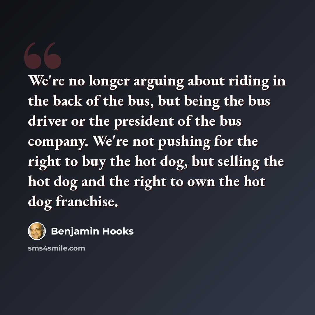 “We're no longer arguing about riding in the back of the bus, but being the bus driver or the president of the bus company. We're not pushing for the right to buy the hot dog, but selling the hot dog and the right to own the hot dog franchise.” quote by Benjamin Hooks