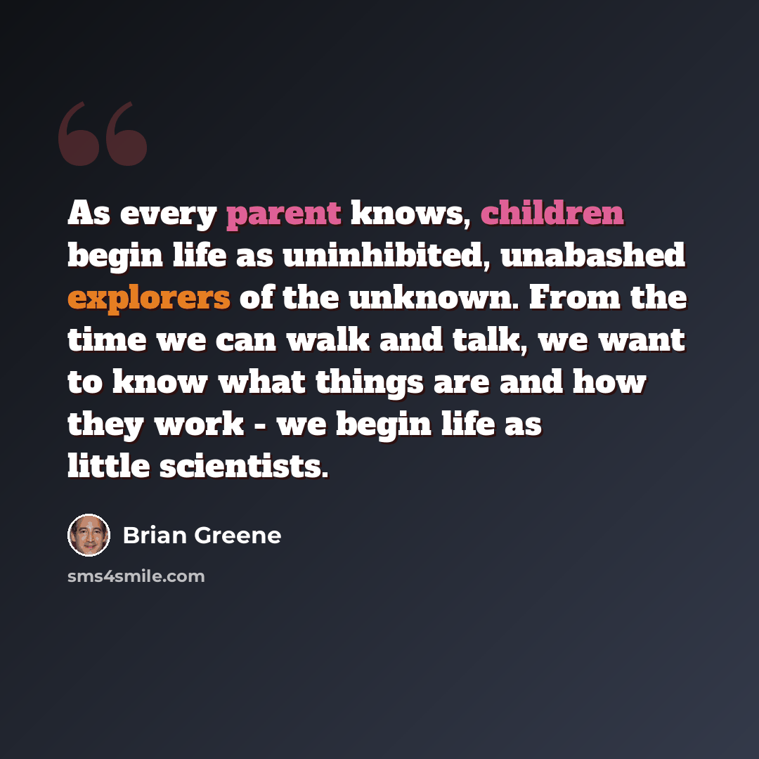 “As every parent knows, children begin life as uninhibited, unabashed explorers of the unknown. From the time we can walk and talk, we want to know what things are and how they work - we begin life as little scientists.” quote by Brian Greene