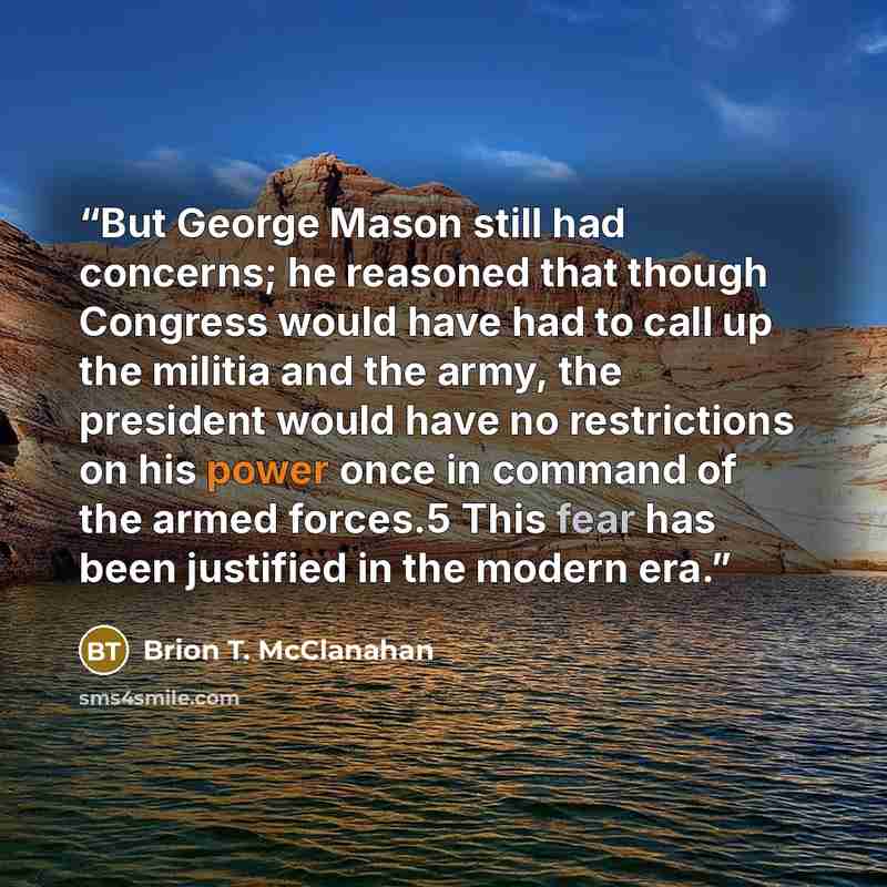 “But George Mason still had concerns; he reasoned that though Congress would have had to call up the militia and the army, the president would have no restrictions on his power once in command of the armed forces.5 This fear has been justified in the modern era.” quote by Brion T. McClanahan