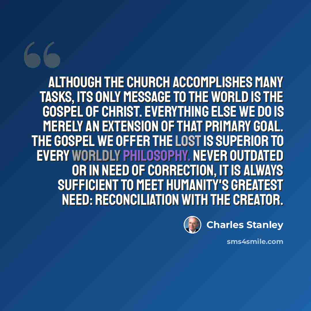 “Although the church accomplishes many tasks, its only message to the world is the gospel of Christ. Everything else we do is merely an extension of that primary goal. The gospel we offer the lost is superior to every worldly philosophy. Never outdated or in need of correction, it is always…” quote by Charles Stanley