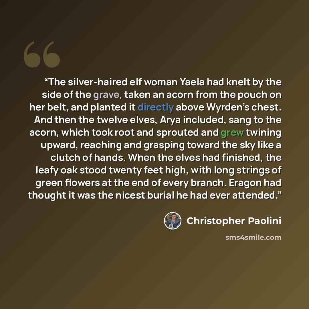 “The silver-haired elf woman Yaela had knelt by the side of the grave, taken an acorn from the pouch on her belt, and planted it directly above Wyrden’s chest. And then the twelve elves, Arya included, sang to the acorn, which took root and sprouted and grew twining upward, reaching and grasping…” quote by Christopher Paolini