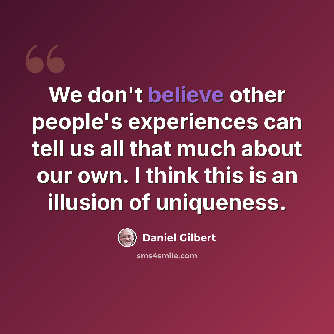 “We don't believe other people's experiences can tell us all that much about our own. I think this is an illusion of uniqueness.” quote by Daniel Gilbert