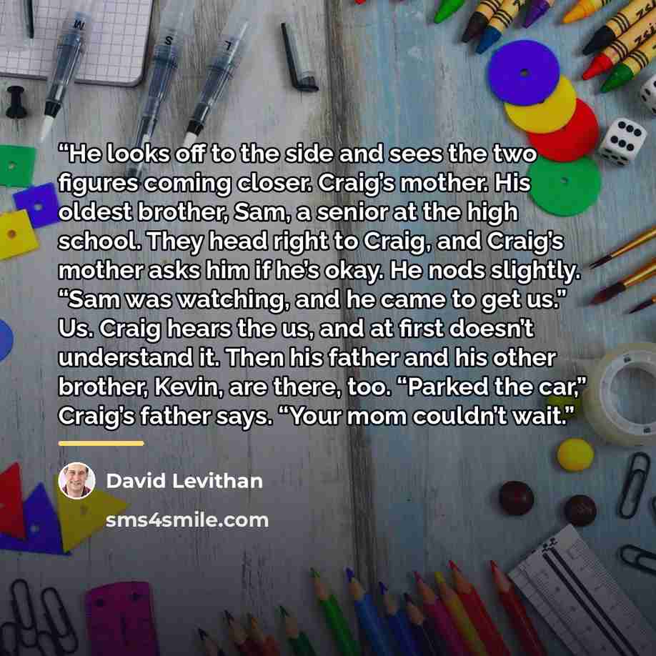 “He looks off to the side and sees the two figures coming closer. Craig’s mother. His oldest brother, Sam, a senior at the high school. They head right to Craig, and Craig’s mother asks him if he’s okay. He nods slightly. “Sam was watching, and he came to get us.” Us. Craig hears the us, and at…” quote by David Levithan