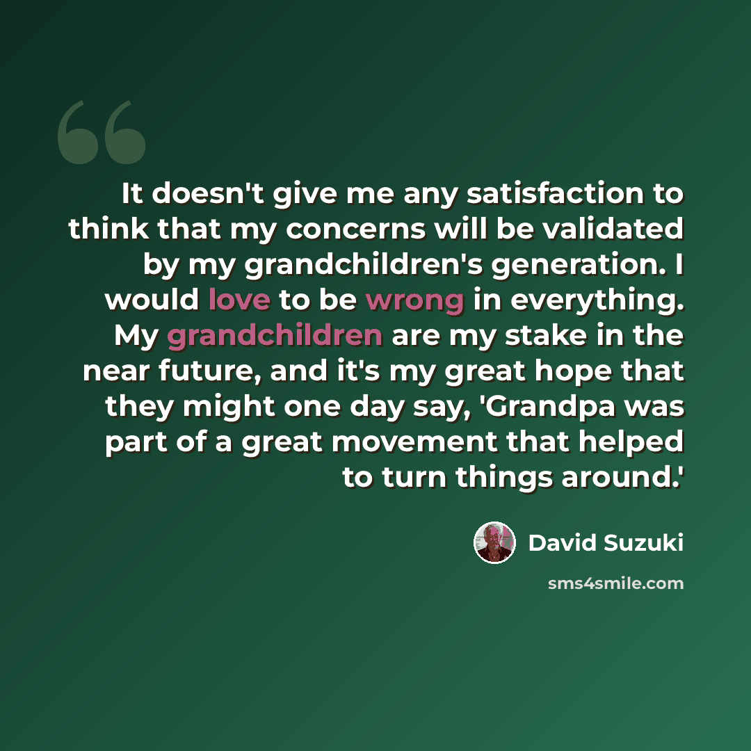 “It doesn't give me any satisfaction to think that my concerns will be validated by my grandchildren's generation. I would love to be wrong in everything. My grandchildren are my stake in the near future, and it's my great hope that they might one day say, 'Grandpa was part of a great movement that…” quote by David Suzuki