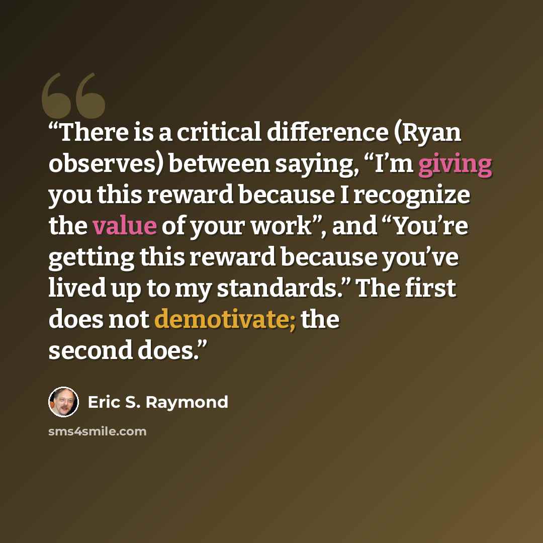 “There is a critical difference (Ryan observes) between saying, “I’m giving you this reward because I recognize the value of your work”, and “You’re getting this reward because you’ve lived up to my standards.” The first does not demotivate; the second does.” quote by Eric S. Raymond