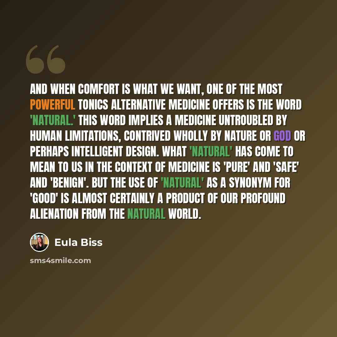 “And when comfort is what we want, one of the most powerful tonics alternative medicine offers is the word 'natural.' This word implies a medicine untroubled by human limitations, contrived wholly by nature or God or perhaps intelligent design. What 'natural' has come to mean to us in the context…” quote by Eula Biss