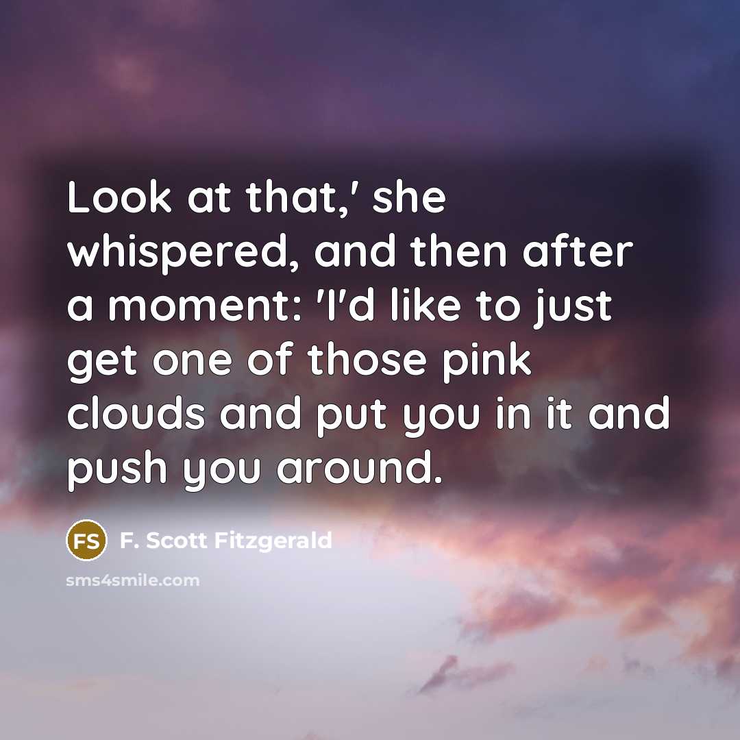 “Look at that,' she whispered, and then after a moment: 'I'd like to just get one of those pink clouds and put you in it and push you around.” quote by F. Scott Fitzgerald